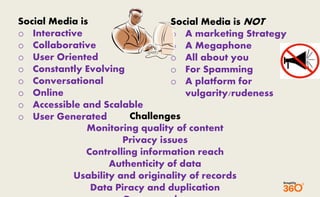 Social Media is 
o Interactive 
o Collaborative 
o User Oriented 
o Constantly Evolving 
o Conversational 
o Online 
o Accessible and Scalable 
o User Generated 
Social Media is NOT 
o A marketing Strategy 
o A Megaphone 
o All about you 
o For Spamming 
o A platform for 
vulgarity/rudeness 
Challenges 
Monitoring quality of content 
Privacy issues 
Controlling information reach 
Authenticity of data 
Usability and originality of records 
Data Piracy and duplication 
Pornography 
 