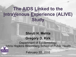 The AIDS Linked to the
IntraVenous Experience (ALIVE)
Study
Shruti H. Mehta
Gregory D. Kirk
Department of Epidemiology
Johns Hopkins Bloomberg School of Public Health
February 22, 2016
http://www.jhsph.edu/research/affiliated-programs/AIDS-linked-to-the-intravenous-experience/
 