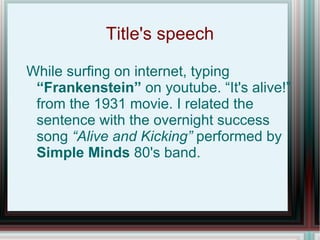 Title's speech

While surfing on internet, typing
 “Frankenstein” on youtube. “It's alive!”
 from the 1931 movie. I related the
 sentence with the overnight success
 song “Alive and Kicking” performed by
 Simple Minds 80's band.
 