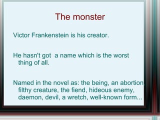 The monster
Victor Frankenstein is his creator.


He hasn't got a name which is the worst
 thing of all.


Named in the novel as: the being, an abortion,
 filthy creature, the fiend, hideous enemy,
 daemon, devil, a wretch, well-known form...
 