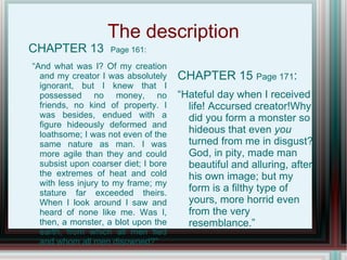 The description
CHAPTER 13          Page 161:

“And what was I? Of my creation
  and my creator I was absolutely     CHAPTER 15 Page 171:
  ignorant, but I knew that I
  possessed no money, no              “Hateful day when I received
  friends, no kind of property. I       life! Accursed creator!Why
  was besides, endued with a            did you form a monster so
  figure hideously deformed and
  loathsome; I was not even of the      hideous that even you
  same nature as man. I was             turned from me in disgust?
  more agile than they and could        God, in pity, made man
  subsist upon coarser diet; I bore     beautiful and alluring, after
  the extremes of heat and cold         his own image; but my
  with less injury to my frame; my
  stature far exceeded theirs.          form is a filthy type of
  When I look around I saw and          yours, more horrid even
  heard of none like me. Was I,         from the very
  then, a monster, a blot upon the      resemblance.”
  earth, from which all men fled
  and whom all men disowned?”
 
