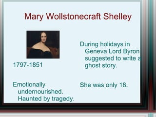 Mary Wollstonecraft Shelley


                     During holidays in
                      Geneva Lord Byron
                      suggested to write a
1797-1851             ghost story.


Emotionally          She was only 18.
 undernourished.
 Haunted by tragedy.
 