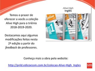 http://pnld.edicoessm.com.br/colecao-Alive-High_Ingles
Temos o prazer de
oferecer a vocês a coleção
Alive High para o triênio
2018-2019-2020.
Destacamos aqui algumas
modificações feitas nesta
2ª edição a partir do
feedback de professores.
Conheça mais a obra pelo website:
 