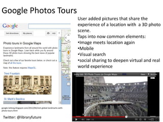 Google Photos Tours
                                                                   User added pictures that share the
                                                                   experience of a location with a 3D photo
                                                                   scene.
                                                                   Taps into now common elements:
                                                                   •Image meets location again
                                                                   •Mobile
                                                                   •Visual search
                                                                   •social sharing to deepen virtual and real
                                                                   world experience




google-latlong.blogspot.com/2012/04/visit-global-landmarks-with-
photo-tours.html


 Twitter: @libraryfuture
 