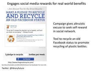 Engages social media rewards for real world benefits




                                                                        Campaign gives altruistic
                                                                        excuse to seek self reward
                                                                        in social network.

                                                                        Tool to recycle an old
                                                                        Facebook status to promote
                                                                        recycling of plastic bottles.



         http://www.thegreatrecycle.com/
See http://mashable.com/2012/04/25/honest-tea-facebook/ for more info

Twitter: @libraryfuture
 