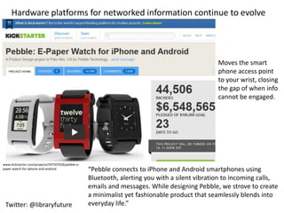 Hardware platforms for networked information continue to evolve




                                                                                                Moves the smart
                                                                                                phone access point
                                                                                                to your wrist, closing
                                                                                                the gap of when info
                                                                                                cannot be engaged.




www.kickstarter.com/projects/597507018/pebble-e-
paper-watch-for-iphone-and-android                 “Pebble connects to iPhone and Android smartphones using
                                                   Bluetooth, alerting you with a silent vibration to incoming calls,
                                                   emails and messages. While designing Pebble, we strove to create
                                                   a minimalist yet fashionable product that seamlessly blends into
 Twitter: @libraryfuture                           everyday life.”
 