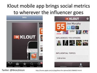 Klout mobile app brings social metrics
        to wherever the influencer goes




Twitter: @libraryfuture   http://itunes.apple.com/us/app/klout-for-iphone/id517089691?mt=8
 