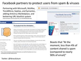 Facebook partners to protect users from spam & viruses
    Partnering with Microsoft, McAfee,
    TrendMicro, Sophos, and Symantec,
    adding Antivirus Marketplace, and
    bolstering URL blacklist system
    (www.facebook.com/note.php?note_id=10150492832835766)




                                                                            Boasts that “At the
                                                                            moment, less than 4% of
                                                                            content shared is spam
https://www.facebook.com/notes/facebook-security/the-facebook-anti-virus-
marketplace/10150672849230766
                                                                            (compared to nearly
                                                                            90% of email)”
 Twitter: @libraryfuture
 