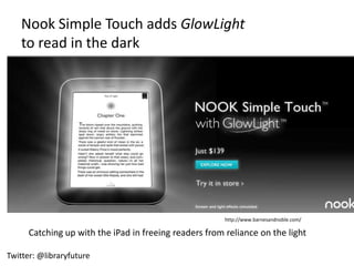 Nook Simple Touch adds GlowLight
    to read in the dark




                                                        http://www.barnesandnoble.com/

      Catching up with the iPad in freeing readers from reliance on the light

Twitter: @libraryfuture
 