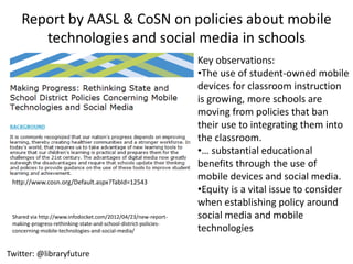 Report by AASL & CoSN on policies about mobile
       technologies and social media in schools
                                                                  Key observations:
                                                                  •The use of student-owned mobile
                                                                  devices for classroom instruction
                                                                  is growing, more schools are
                                                                  moving from policies that ban
                                                                  their use to integrating them into
                                                                  the classroom.
                                                                  •… substantial educational
                                                                  benefits through the use of
 http://www.cosn.org/Default.aspx?TabId=12543
                                                                  mobile devices and social media.
                                                                  •Equity is a vital issue to consider
                                                                  when establishing policy around
 Shared via http://www.infodocket.com/2012/04/23/new-report-      social media and mobile
 making-progress-rethinking-state-and-school-district-policies-
 concerning-mobile-technologies-and-social-media/                 technologies

Twitter: @libraryfuture
 