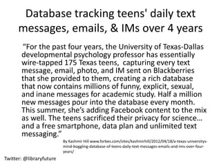 Database tracking teens' daily text
      messages, emails, & IMs over 4 years
       “For the past four years, the University of Texas-Dallas
       developmental psychology professor has essentially
       wire-tapped 175 Texas teens, capturing every text
       message, email, photo, and IM sent on Blackberries
       that she provided to them, creating a rich database
       that now contains millions of funny, explicit, sexual,
       and inane messages for academic study. Half a million
       new messages pour into the database every month.
       This summer, she’s adding Facebook content to the mix
       as well. The teens sacrificed their privacy for science…
       and a free smartphone, data plan and unlimited text
       messaging.”
                          By Kashmir Hill www.forbes.com/sites/kashmirhill/2012/04/18/a-texas-universitys-
                          mind-boggling-database-of-teens-daily-text-messages-emails-and-ims-over-four-
                          years/
Twitter: @libraryfuture
 