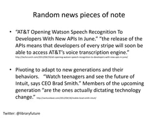 Random news pieces of note

    • “AT&T Opening Watson Speech Recognition To
      Developers With New APIs In June.” “the release of the
      APIs means that developers of every stripe will soon be
      able to access AT&T’s voice transcription engine.”
       http://techcrunch.com/2012/04/19/att-opening-watson-speech-recognition-to-developers-with-new-apis-in-june/




    • Pivoting to adapt to new generations and their
      behaviors. “Watch teenagers and see the future of
      Intuit, says CEO Brad Smith.” Members of the upcoming
      generation “are the ones actually dictating technology
      change.” http://venturebeat.com/2012/04/18/mobile-brad-smith-intuit/

Twitter: @libraryfuture
 