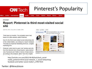 Pinterest’s Popularity




      http://articles.cnn.com/2012-04-06/tech/tech_social-
      media_pinterest-third-social-network_1_social-networking-
      facebook-and-twitter-social-media?_s=PM:TECH

Twitter: @libraryfuture
 