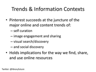 Trends & Information Contexts
    • Pinterest succeeds at the juncture of the
      major online and content trends of:
        – self curation
        – image engagement and sharing
        – visual search/discovery
        – and social discovery
    • Holds implications for the way we find, share,
      and use online resources

Twitter: @libraryfuture
 
