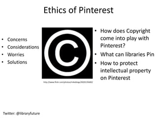 Ethics of Pinterest

                                                                               • How does Copyright
•   Concerns                                                                     come into play with
•   Considerations                                                               Pinterest?
•   Worries                                                                    • What can libraries Pin
•   Solutions                                                                  • How to protect
                                                                                 intellectual property
                                                                                 on Pinterest
                          http://www.flickr.com/photos/mikeblogs/3020135683/




Twitter: @libraryfuture
 