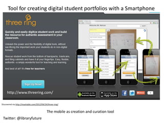 Tool for creating digital student portfolios with a Smartphone




     http://www.threering.com/

Discovered via http://mashable.com/2012/04/24/three-ring/


                                             The mobile as creation and curation tool
 Twitter: @libraryfuture
 