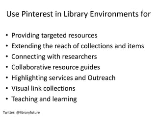 Use Pinterest in Library Environments for

 •   Providing targeted resources
 •   Extending the reach of collections and items
 •   Connecting with researchers
 •   Collaborative resource guides
 •   Highlighting services and Outreach
 •   Visual link collections
 •   Teaching and learning
Twitter: @libraryfuture
 