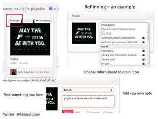 RePinning – an example




                                               Choose which Board to repin it on

http://pinterest.com/pin/146578162842265198/




Find something you love                                               Add you own note




Twitter: @libraryfuture
 