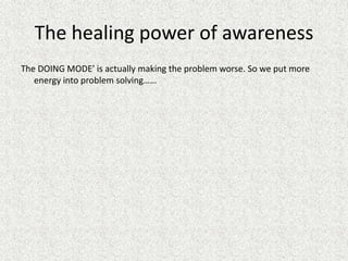 The healing power of awareness
The DOING MODE’ is actually making the problem worse. So we put more
energy into problem solving……
 