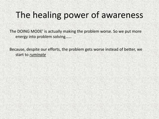 The healing power of awareness
The DOING MODE’ is actually making the problem worse. So we put more
energy into problem solving……
Because, despite our efforts, the problem gets worse instead of better, we
start to ruminate
 
