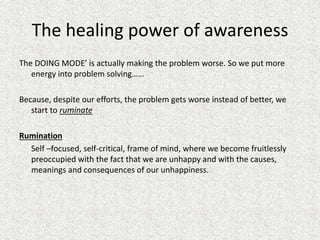The healing power of awareness
The DOING MODE’ is actually making the problem worse. So we put more
energy into problem solving……
Because, despite our efforts, the problem gets worse instead of better, we
start to ruminate
Rumination
Self –focused, self-critical, frame of mind, where we become fruitlessly
preoccupied with the fact that we are unhappy and with the causes,
meanings and consequences of our unhappiness.
 