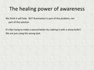 The healing power of awareness
We think it will help BUT Rumination is part of the problem, not
part of the solution
It’s like trying to make a wound better by rubbing it with a sharp knife!!
We are just using the wrong tool.
 