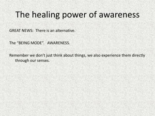 The healing power of awareness
GREAT NEWS: There is an alternative.
The “BEING MODE”. AWARENESS.
Remember we don’t just think about things, we also experience them directly
through our senses.
 