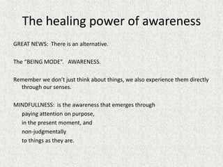 The healing power of awareness
GREAT NEWS: There is an alternative.
The “BEING MODE”. AWARENESS.
Remember we don’t just think about things, we also experience them directly
through our senses.
MINDFULLNESS: is the awareness that emerges through
paying attention on purpose,
in the present moment, and
non-judgmentally
to things as they are.
 