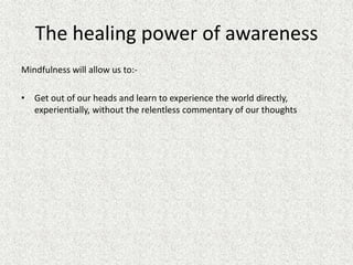 The healing power of awareness
Mindfulness will allow us to:-
• Get out of our heads and learn to experience the world directly,
experientially, without the relentless commentary of our thoughts
 