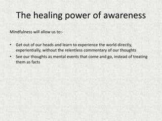 The healing power of awareness
Mindfulness will allow us to:-
• Get out of our heads and learn to experience the world directly,
experientially, without the relentless commentary of our thoughts
• See our thoughts as mental events that come and go, instead of treating
them as facts
 