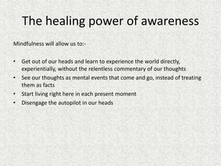 The healing power of awareness
Mindfulness will allow us to:-
• Get out of our heads and learn to experience the world directly,
experientially, without the relentless commentary of our thoughts
• See our thoughts as mental events that come and go, instead of treating
them as facts
• Start living right here in each present moment
• Disengage the autopilot in our heads
 