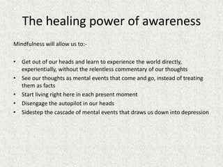 The healing power of awareness
Mindfulness will allow us to:-
• Get out of our heads and learn to experience the world directly,
experientially, without the relentless commentary of our thoughts
• See our thoughts as mental events that come and go, instead of treating
them as facts
• Start living right here in each present moment
• Disengage the autopilot in our heads
• Sidestep the cascade of mental events that draws us down into depression
 