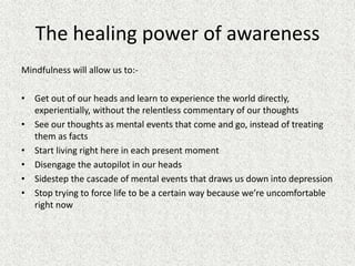 The healing power of awareness
Mindfulness will allow us to:-
• Get out of our heads and learn to experience the world directly,
experientially, without the relentless commentary of our thoughts
• See our thoughts as mental events that come and go, instead of treating
them as facts
• Start living right here in each present moment
• Disengage the autopilot in our heads
• Sidestep the cascade of mental events that draws us down into depression
• Stop trying to force life to be a certain way because we’re uncomfortable
right now
 