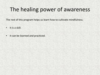 The healing power of awareness
The rest of this program helps us learn how to cultivate mindfulness.
• It is a skill.
• It can be learned and practiced.
 