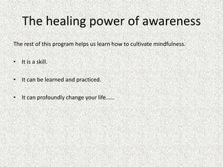 The healing power of awareness
The rest of this program helps us learn how to cultivate mindfulness.
• It is a skill.
• It can be learned and practiced.
• It can profoundly change your life……
 