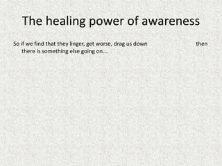 The healing power of awareness
So if we find that they linger, get worse, drag us down then
there is something else going on….
 