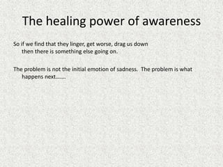 The healing power of awareness
So if we find that they linger, get worse, drag us down
then there is something else going on.
The problem is not the initial emotion of sadness. The problem is what
happens next…….
 