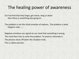 The healing power of awareness
So if we find that they linger, get worse, drag us down
then there is something else going on.
The problem is not the initial emotion of sadness. The problem is what
happens next…….
Negative emotions are signals to our mind that something is wrong.
The mind then tries to solve the problem. To avoid or eliminate it.
The process shuts off when the situation ends.
This is called aversion.
 