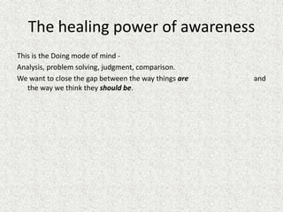 The healing power of awareness
This is the Doing mode of mind -
Analysis, problem solving, judgment, comparison.
We want to close the gap between the way things are and
the way we think they should be.
 