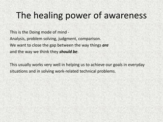 The healing power of awareness
This is the Doing mode of mind -
Analysis, problem solving, judgment, comparison.
We want to close the gap between the way things are
and the way we think they should be.
This usually works very well in helping us to achieve our goals in everyday
situations and in solving work-related technical problems.
 