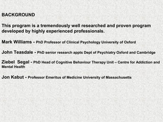 BACKGROUND
This program is a tremendously well researched and proven program
developed by highly experienced professionals.
Mark Williams - PhD Professor of Clinical Psychology University of Oxford
John Teasdale - PhD senior research appts Dept of Psychiatry Oxford and Cambridge
Ziebel Segal - PhD Head of Cognitive Behaviour Therapy Unit – Centre for Addiction and
Mental Health
Jon Kabut - Professor Emeritus of Medicine University of Massachusetts
 
