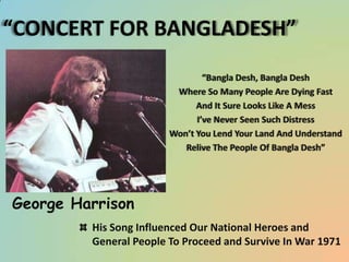 “CONCERT FOR BANGLADESH”
“Bangla Desh, Bangla Desh
Where So Many People Are Dying Fast
And It Sure Looks Like A Mess
I’ve Never Seen Such Distress
Won’t You Lend Your Land And Understand
Relive The People Of Bangla Desh”

George Harrison
His Song Influenced Our National Heroes and
General People To Proceed and Survive In War 1971

 