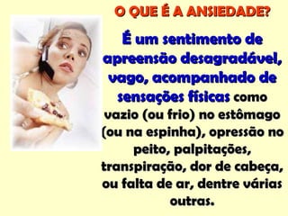 O QUE É A ANSIEDADE?O QUE É A ANSIEDADE?
É um sentimento deÉ um sentimento de
apreensão desagradável,apreensão desagradável,
vago, acompanhado devago, acompanhado de
sensações físicassensações físicas comocomo
vazio (ou frio) no estômagovazio (ou frio) no estômago
(ou na espinha), opressão no(ou na espinha), opressão no
peito, palpitações,peito, palpitações,
transpiração, dor de cabeça,transpiração, dor de cabeça,
ou falta de ar, dentre váriasou falta de ar, dentre várias
outras.outras.
 