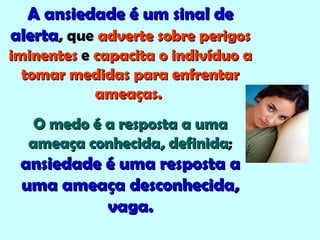 A ansiedade é um sinal deA ansiedade é um sinal de
alertaalerta, que, que adverte sobre perigosadverte sobre perigos
iminentesiminentes ee capacita o indivíduo acapacita o indivíduo a
tomar medidas para enfrentartomar medidas para enfrentar
ameaças.ameaças.
O medo é a resposta a umaO medo é a resposta a uma
ameaça conhecida, definidaameaça conhecida, definida;;
ansiedade é uma resposta aansiedade é uma resposta a
uma ameaça desconhecida,uma ameaça desconhecida,
vaga.vaga.
 