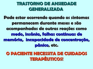 TRASTORNO DE ANSIEDADETRASTORNO DE ANSIEDADE
GENERALIZADAGENERALIZADA
Pode estar ocorrendo quando os sintomasPode estar ocorrendo quando os sintomas
permanecem durante meses e sãopermanecem durante meses e são
acompanhados de outras reações comoacompanhados de outras reações como
medo, insônia, falhas continuas demedo, insônia, falhas continuas de
memória, incapacidade de concentração,memória, incapacidade de concentração,
pânicopânico, etc., etc.
O PACIENTE NECESSITA DE CUIDADOSO PACIENTE NECESSITA DE CUIDADOS
TERAPÊUTICOS!TERAPÊUTICOS!
 
