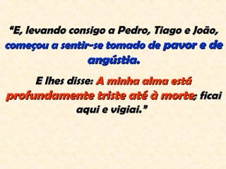 ““E, levando consigo a Pedro, Tiago e João,E, levando consigo a Pedro, Tiago e João,
começou a sentir-se tomado decomeçou a sentir-se tomado de pavor e depavor e de
angústia.angústia.
E lhes disse:E lhes disse: A minha alma estáA minha alma está
profundamente triste até à morteprofundamente triste até à morte; ficai; ficai
aqui e vigiai.”aqui e vigiai.”  
 