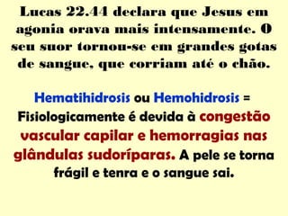 Lucas 22.44 declara que Jesus em
agonia orava mais intensamente. O
seu suor tornou-se em grandes gotas
de sangue, que corriam até o chão.
Hematihidrosis ou Hemohidrosis =
Fisiologicamente é devida à congestão
vascular capilar e hemorragias nas
glândulas sudoríparas. A pele se torna
frágil e tenra e o sangue sai.
 
