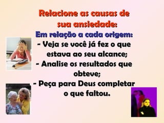 Relacione as causas deRelacione as causas de
sua ansiedade:sua ansiedade:
Em relação a cada origem:Em relação a cada origem:
- Veja se você já fez o que- Veja se você já fez o que
estava ao seu alcance;estava ao seu alcance;
- Analise os resultados que- Analise os resultados que
obteve;obteve;
- Peça para Deus completar- Peça para Deus completar
o que faltou.o que faltou.
 