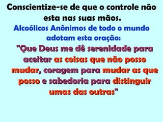 Conscientize-se de que o controle não
esta nas suas mãos.
Alcoólicos Anônimos de todo o mundo
adotam esta oração:
"Que Deus me dê serenidade para"Que Deus me dê serenidade para
aceitaraceitar as coisas que não possoas coisas que não posso
mudarmudar, coragem para, coragem para mudar as quemudar as que
possoposso e sabedoria parae sabedoria para distinguirdistinguir
umas das outrasumas das outras""
 