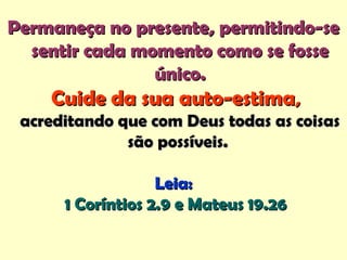 Permaneça no presente, permitindo-sePermaneça no presente, permitindo-se
sentir cada momento como se fossesentir cada momento como se fosse
único.único.
Cuide da sua auto-estimaCuide da sua auto-estima,,
acreditando que com Deus todas as coisasacreditando que com Deus todas as coisas
são possíveis.são possíveis.
Leia:Leia:
1 Coríntios 2.9 e Mateus 19.261 Coríntios 2.9 e Mateus 19.26
 